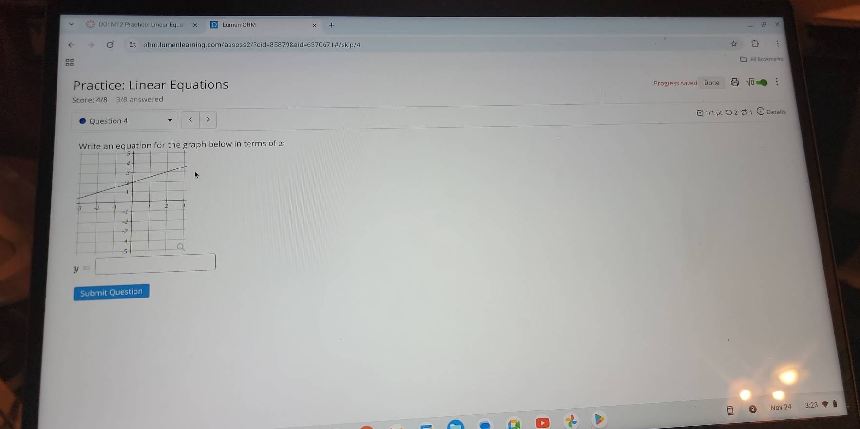 Lumen OHM 
ohm.lumenlearning.com/assess2/?cid=85879&aid=6370671#/skip/4 
8 
Practice: Linear Equations Progress saved Done 
Score: 4/8 3/8 answered 
Question 4 < 1/1 pt つ2S 1 Details 
an equation for the graph below in terms of x
y=□
Submit Question 
Nov 24 3:23