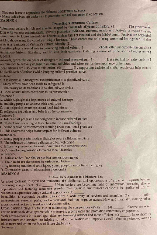 Students learn to appreciate the richness of different cultures
. Many initiatives are underway to promote cultural exchange in education
EADING 4
Protecting Vietnamese Culture
ietnamese culture is rich and diverse, shaped by thousands of years of history. (1)_ . The government,
long with various organizations, actively promotes traditional customs, music, and festivals to ensure they arc
assed down to future generations. Events such as the Tet Festival and the Mid-Autumn Festival are celebrated
videly, showeasing the country's unique heritage. These events not only bring communities together but also
erve as a reminder of Vietnam's cultural identity (2)_
Education plays a crucial role in preserving cultural values. (3) _ Schools often incorporate lessons about
Vietnamese history, literature, and art into their curricula, fostering a sense of pride and belonging among
tudents.
However, globalization poses challenges to cultural preservation. (4)_ . It is essential for individuals and
communities to actively engage in cultural activities and advocate for the importance of heritage.
Local artisans are also vital in this effort. (5) _. By supporting traditional crafts, people can help sustain
he livelihoods of artisans while keeping cultural practices alive.
Sentence 1.
A. It is essential to recognize its significance in a globalized world
B. Many efforts have been made to safeguard it
C. The beauty of its traditions is celebrated worldwide
D. Local communities contribute to its preservation
Sentence 2.
A. which highlight the importance of cultural heritage
B. enabling people to connect with their roots
C. that help raise awareness about local traditions
D. reflecting the values and beliefs of the community
Sentence 3.
A. Educational programs are designed to include cultural studies
B. Students are encouraged to explore their cultural heritage
C. Schools provide resources for learning about traditional practices
D. This awareness helps foster respect for different cultures
Sentence 4.
A. Many people prefer modern lifestyles over traditional practices
B. The influence of foreign cultures is often welcomed
C. Efforts to preserve culture are sometimes met with resistance
D. Cultural homogenization threatens local identities
Sentence 5.
A. Artisans often face challenges in a competitive market
B. Their crafts are showcased in various exhibitions
C. By learning traditional techniques, young people can continue the legacy
D. Community support helps sustain these crafts
READING 5
Urban Development in a Modern Era
As cities continue to grow and transform, the challenges and opportunities of urban development become
increasingly significant. (1) _. Urban centers are becoming hubs of innovation, attracting diversc
populations and fostering economic growth. This dynamic environment enhances the quality of life for
residents and provides unique cultural experiences (2)_
In addition to economic benefits, cities offer a wide array of services and amenities. (3) _ Public
transportation systems, parks, and recreational facilities improve accessibility and livability, making urban
areas more attractive to residents and visitors alike.
Urban planning plays a vital role in addressing the complexities of city life. (4) _ Effective strategies
ensure sustainable development while preserving green spaces and promoting community engagement.
With advancements in technology, cities are becoming smarter and more efficient. (5)
infrastructure and services are helping to reduce congestion and improve overall urban experiences, making . Innovations in
cities more resilient in the face of future challenges.
Sentence 1.