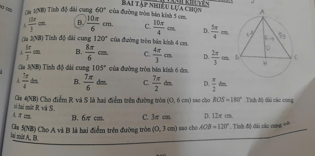 ANH KHUYEN
Bài Tập nhiÊu Lựa chọn
o cm
Ciu 1(NB) Tính độ dài cung 60° của đường tròn bán kính 5 cm.
A  10π /3 cm. B.  10π /6 cm. C.  10π /4 cm. D.  5π /4 cm. 
Cu 2(NB) Tính độ dài cung 120° của đường tròn bán kính 4 cm.
C.
A.  8π /3 cm B.  8π /6 cm.  4π /3 cm. D.  2π /3 cm. 
Cu 3(NB) Tính độ dài cung 105° của đường tròn bán kính 6 dm.
2
A.  7π /4  dn n B.  7π /6 dm. C.  7π /2 dm. D.  π /2 dm. 
Cầu 4(NB) Cho điểm R và S là hai điểm trên đường tròn (O, 6 cm) sao cho ROS=180° Tính độ dài các cung
có hai mút R và S.
A. πcm. C. 3π cm. D. 12π cm.
B. 6π cm.
Cầu 5(NB) Cho A và B là hai điểm trên đường tròn (0,3cm) sao cho AOB=120°. Tính độ dài các cung có
hai mút A, B.