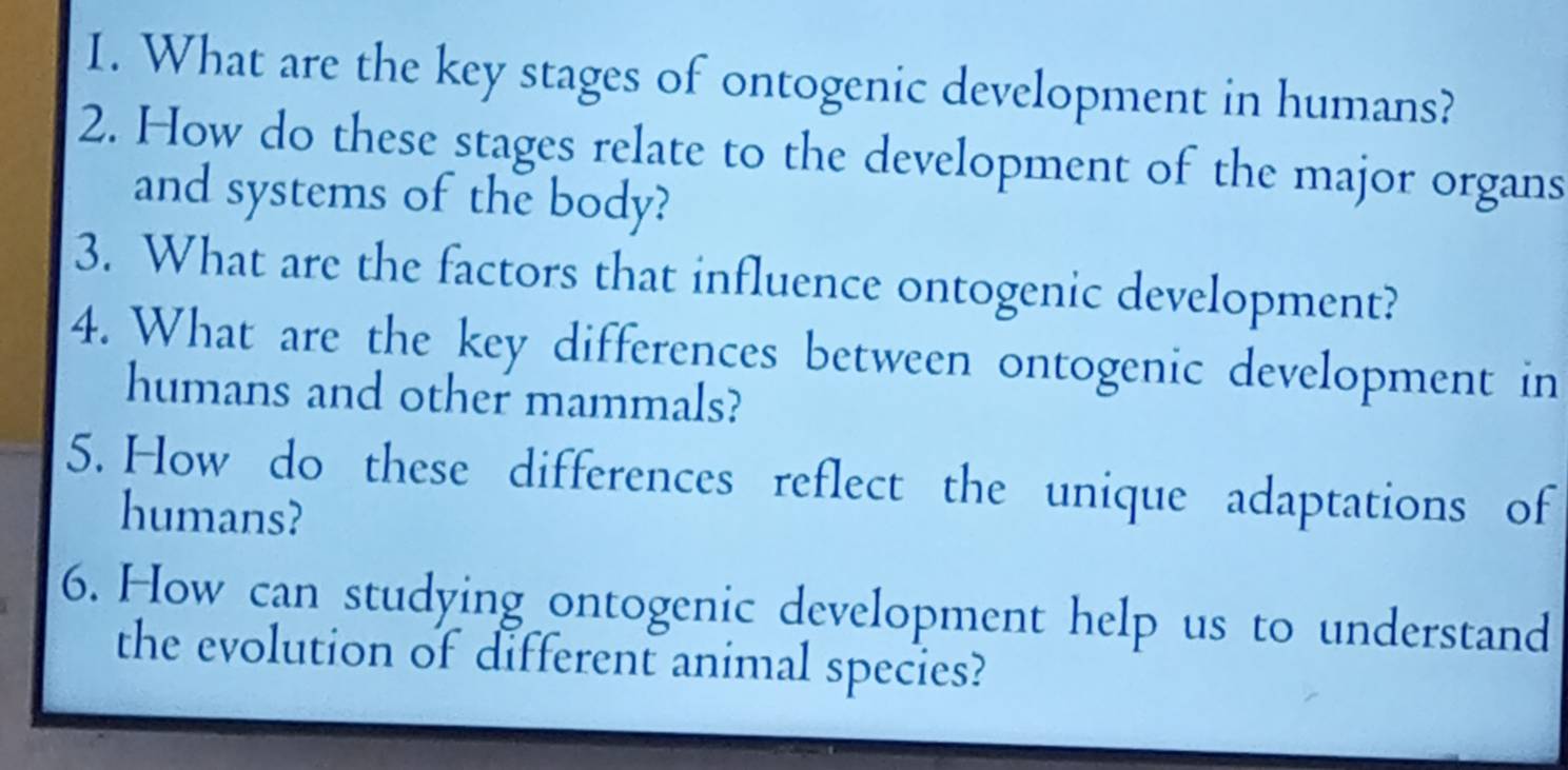 What are the key stages of ontogenic development in humans? 
2. How do these stages relate to the development of the major organs 
and systems of the body? 
3. What are the factors that influence ontogenic development? 
4. What are the key differences between ontogenic development in 
humans and other mammals? 
5. How do these differences reflect the unique adaptations of 
humans? 
6. How can studying ontogenic development help us to understand 
the evolution of different animal species?