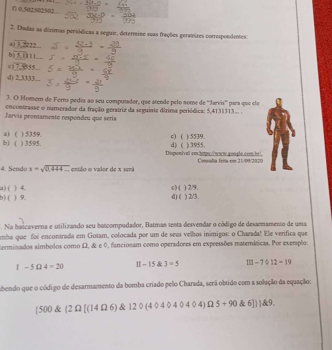 f) 0,502502502...
2. Dadas as dízimas periódicas a seguir, determine suas frações geratrizes correspondentes:
a) 3,2222...
b) 5,1111....
c) 7,5555...
d) 2,3333...
3. O Homem de Ferro pediu ao seu computador, que atende pelo nome de “Jarvis” para que ele
encontrasse o numerador da fração geratriz da seguinte dízima periódica: 5,4131313... .
Jarvis prontamente respondeu que seria
a) ( ) 5359.
b) ( ) 3595. c) ( ) 5539.
d) ( ) 3955.
Disponível em:https://www.google.com.br/.
Consulta feita em 21/09/2020
4. Sendo x=sqrt(0,444...) então o valor de x será
a) ( ) 4. c) ( ) 2/9.
b) ( ) 9. d) ( ) 2/3.
i. Na batcaverna e utilizando seu batcompudador, Batman tenta desvendar o código de desarmamento de uma
mba que foi encontrada em Gotam, colocada por um de seus velhos inimigos: o Charada! Ele verifica que
terminados símbolos como Ω, & e ◊, funcionam como operadores em expressões matemáticas. Por exemplo:
I-5Omega 4=20
I [- 15 & 3=5 III-7012=19
abendo que o código de desarmamento da bomba criado pelo Charada, será obtido com a solução da equação:
 500  2Omega [(14Omega 6) & 12 404040404)Omega 5+90 6]  829.