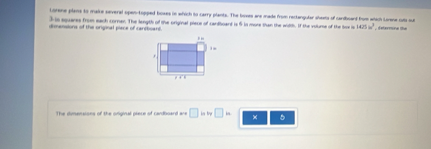 Lorene plans to make several open-topped boxes in which to carry plants. The boxes are made from rectangular sheets of cardboard from which Lorene cuts out
3-in squares from each corner. The length of the original piece of cardboard is 6 in more than the width. If the volume of the box is 1425in^3
dimensions of the original piece of cardboard. , determine the 
The dimensions of the original piece of cardboard are □ in by □ in. ×