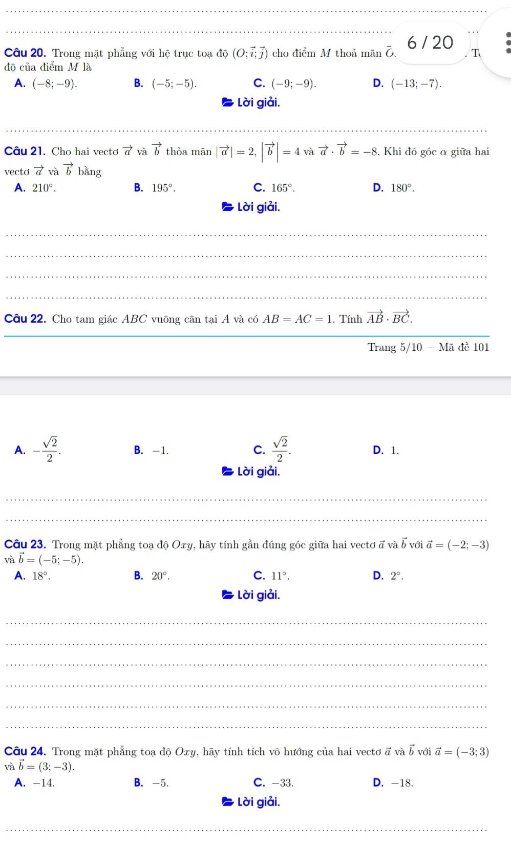 6 / 20
Câu 20. Trong mặt phẳng với hệ trục toạ đ (O;vector i;vector j) cho điểm M thoả mãn overline O T
độ của điểm M là
A. (-8;-9). B. (-5;-5). C. (-9;-9). D. (-13;-7).
Lời giải.
Câu 21. Cho hai vectơ vector a và vector b thỏa mãn |vector a|=2,|vector b|=4 và vector a· vector b=-8. Khi đó góc α giữa hai
vecto vector a và vector b1 bằng
A. 210°. B. 195°. C. 165°. D. 180°.
Lời giải.
_
_
_
_
Câu 22. Cho tam giác ABC vuông cân tại A và có AB=AC=1. Tính vector AB· vector BC.
_
Trang 5/10 - Mã đề 101
A. - sqrt(2)/2 . B. -1. C.  sqrt(2)/2 . D. 1.
Lời giải.
_
_
Câu 23. Trong mặt phẳng toạ độ Oxy, hãy tính gần đúng góc giữa hai vectơ ã và vector b với vector a=(-2;-3)
và vector b=(-5;-5).
A. 18°. B. 20°. C. 11°. D. 2°.
Lời giải.
_
_
_
_
_
_
Câu 24. Trong mặt phẳng toạ độ Oxy, hãy tính tích vô hướng của hai vectơ a và vector b với vector a=(-3;3)
và vector b=(3;-3).
A. -14. B. -5. C. -33. D. -18.
Lời giải.
_