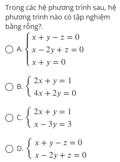 Trong các hệ phương trình sau, hệ
phương trình nào có tập nghiệm
bằng rỗng?.
A. beginarrayl x+y-z=0 x-2y+z=0 x+y=0endarray.
B. beginarrayl 2x+y=1 4x+2y=0endarray.
C. beginarrayl 2x+y=1 x-3y=3endarray.
D. beginarrayl x+y-z=0 x-2y+z=0endarray.