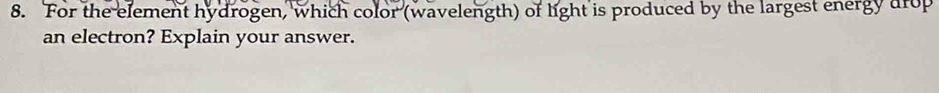 For the element hydrogen, which color (wavelength) of light is produced by the largest energy arop 
an electron? Explain your answer.