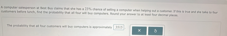 A computer salesperson at Best Buy claims that she has a 23% chance of selling a computer when helping out a customer. If this is true and she talks to four 
customers before lunch, find the probability that all four will buy computers. Round your answer to at least four decimal places. 
The probability that all four customers will buy computers is approximately . 3515
×