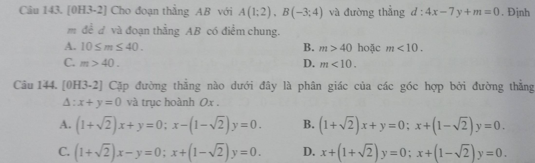 [0H3-2] Cho đoạn thắng AB với A(1;2), B(-3;4) và đường thắng d:4x-7y+m=0. Định
m đề d và đoạn thẳng AB có điểm chung.
A. 10≤ m≤ 40. B、 m>40 hoặc m<10</tex>.
C. m>40. D. m<10</tex>. 
Câu 144. [0H3-2] Cặp đường thắng nào dưới đây là phân giác của các góc hợp bởi đường thắng
A : x+y=0 và trục hoành 0x.
A. (1+sqrt(2))x+y=0; x-(1-sqrt(2))y=0. (1+sqrt(2))x+y=0; x+(1-sqrt(2))y=0. 
B.
C. (1+sqrt(2))x-y=0; x+(1-sqrt(2))y=0. x+(1+sqrt(2))y=0; x+(1-sqrt(2))y=0. 
D.