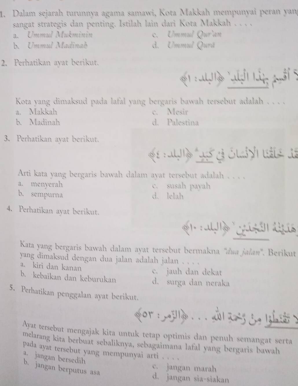 Dalam sejarah turunnya agama samawi, Kota Makkah mempunyai peran yang
sangat strategis dan penting. Istilah lain dari Kota Makkah . . . .
a. Ummul Mukminin c. Ummul Qur'an
b. Ummul Madinah d. Ummul Qurã
2. Perhatikan ayat berikut.
t :al g ợi lấn puổi 5
Kota yang dimaksud pada lafal yang bergaris bawah tersebut adalah . . . .
a. Makkah c. Mesir
b. Madinah d. Palestina
3. Perhatikan ayat berikut.
Arti kata yang bergaris bawah dalam ayat tersebut adalah . . . .
a. menyerah c. susah payah
b. sempurna d. lelah
4. Perhatikan ayat berikut.
Kata yang bergaris bawah dalam ayat tersebut bermakna “dua jalan". Berikut
yang dimaksud dengan dua jalan adalah jalan . . . .
a. kiri dan kanan
c. jauh dan dekat
b. kebaikan dan keburukan
d. surga dan neraka
5. Perhatikan penggalan ayat berikut.
or ： . . aa i t 
Ayat tersebut mengajak kita untuk tetap optimis dan penuh semangat serta
melarang kita berbuat sebaliknya, sebagaimana lafal yang bergaris bawah
pada ayat tersebut yang mempunyai arti . . . .
a. jangan bersedih
c. jangan marah
b. jangan berputus asa
d. jangan sia-siakan