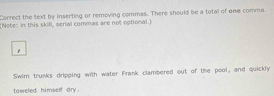 Correct the text by inserting or removing commas. There should be a total of one comma. 
(Note: in this skill, serial commas are not optional.) 
1 
Swim trunks dripping with water Frank clambered out of the pool, and quickly 
toweled himself dry.