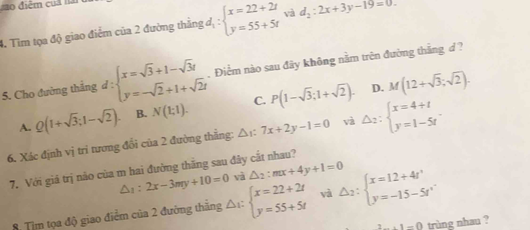 Lao điểm cua nài
4. Tìm tọa độ giao điểm của 2 đường thẳng :d_1:beginarrayl x=22+2t y=55+5tendarray. và d_2:2x+3y-19=0. 
5. Cho đường thắng d:beginarrayl x=sqrt(3)+1-sqrt(3)t y=-sqrt(2)+1+sqrt(2)tendarray.. Điểm nào sau đây không nằm trên đường thắng d ?
D.
A. Q(1+sqrt(3);1-sqrt(2)). B. N(1;1). C. P(1-sqrt(3);1+sqrt(2)). M(12+sqrt(3);sqrt(2)). 
6. Xác định vị tri tương đổi của 2 đường thẳng: △ x:7x+2y-1=0 và △ _2:beginarrayl x=4+t y=1-5tendarray.. 
7. Với giả trị nào của m hai đường thắng sau đây cắt nhau?
△ _1:2x-3my+10=0 và △ _2:mx+4y+1=0
8. Tìm tọa độ giao điểm của 2 đường thẳng △ _1:beginarrayl x=22+2t y=55+5tendarray. và △ _2:beginarrayl x=12+4t' y=-15-5t'endarray.
2...1=0 trùng nhau ?