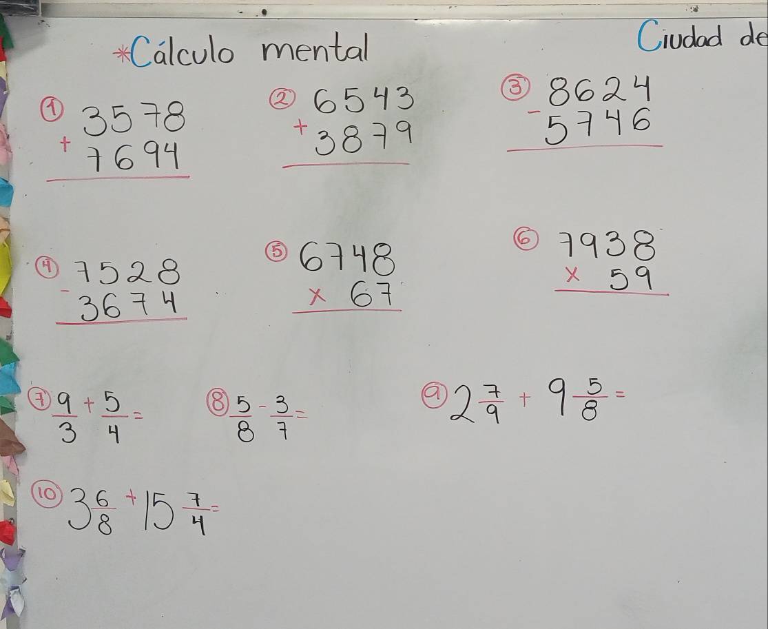 Calculo mental Ciudad de
beginarrayr 3578 +7694 hline endarray
beginarrayr 3)6543 +3879 hline endarray
beginarrayr 8beginarrayr 8624 -5746 hline endarray
⑤ 
(H beginarrayr 7528 -3674 hline endarray beginarrayr 6748 * 67 hline endarray
beginarrayr 7938 * 59 hline endarray
 9/3 + 5/4 = 8  5/8 - 3/7 =
2 7/9 +9 5/8 =
10 3 6/8 +15 7/4 =