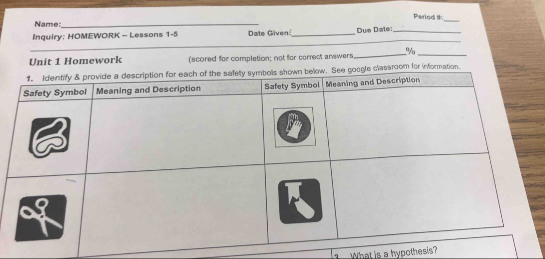 Period #: 
Name:_ 
_ 
_ 
Inquiry: HOMEWORK - Lessons 1-5 Date Given:_ Due Date:__ 
_ 
_ 
_ 
%/o_ 
Unit 1 Homework (scored for completion; not for correct answers 
_ 
ssroom for information. 
What is a hypothesis?