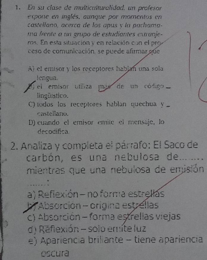 En su clase de multiculturalidad, un profesor
expone en inglés, aunque por momentos en
castellano, acerça de los apus y la pachama-
ma frente a un grupo de estudiantes extranje-
ros. En esta situación y en relación con el pro
ceso de comunicación, se puede afirmar que
A) el emisor y los receptores hablan una sola
lengua.
) el emisor utiliza más de un código 
lingürstico.
C) todos los receptores hablan quechua y
castellano.
D) cuando el emisor emite el mensaje, lo
decodifica
2. Analiza y completa el párrafo: El Saco de
carbón, es una nebulosa de...
mientras que una nebulosa de emisión
….:
a) Reflexión - no forma estrellas
b) Absorción - origina estrellas
c) Absorción - forma estrellas viejas
d) Reflexión - solo emite luz
e) Apariencia briliante - tiene apariencia
oscura