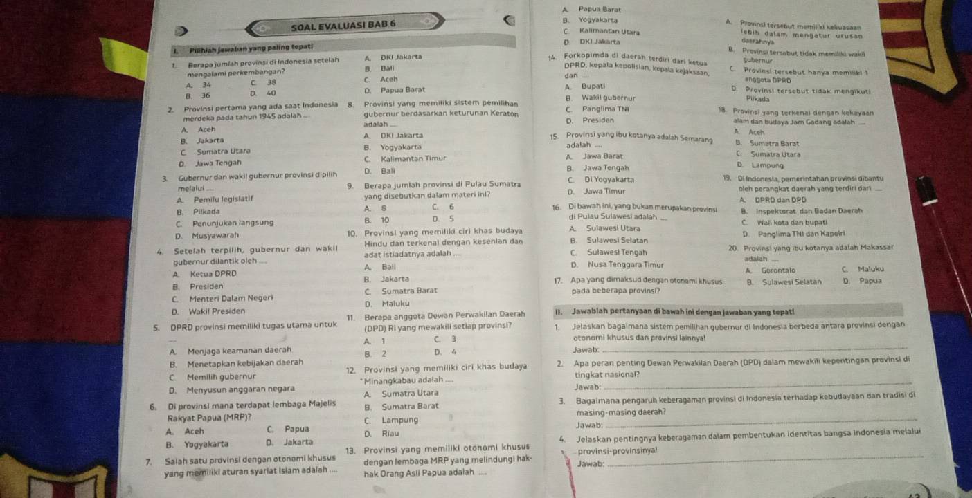 A Papua Barat
SOAL EVALUASI BAB 6
n Yogyakarta A. Provinsi tersebut memiliki kekuasaan
C. Kalimantan Utara daerahnya lebih dalam mengatur urusan
D. DKI Jakarta
Pilihiah jawalian yang paling topat!
B. Provinsi tersabut tidak memiliki wakii
Berapa jumíah provinsi di Indonesia setelah A. DKI Jakarta
14. Forkopimda di daerah terdiri dari ketua gubernur
mengalami perkembangan? B. Bali
DPRD, kepala kepolisian, kepala kejaksaan, C. Provinsi tersebut hanya memiliki 1
dan
A. 34 C. 38 C. Aceh anggota DPRD
D. Provinsi tersebut tidak mengikuti
B. 36 D. 40 D. Papua Barat A. Bupati B. Wakil gubernur
Piikada
2. Provinsi pertama yang ada saat Indonesia 8. Provinsi yang memiliki sistem pemilihan C. Panglima TNI 18. Provinsi yang terkenal dengan kekayaan
merdeka pada tahun 1945 adalah .. gubernur berdasarkan keturunan Keraton
A. Aceh adalah D. Presiden
alam dan budaya Jam Gadang adalah 
A. Aceh
B. Jakarta A. DKI Jakarta 15. Provinsi yang ibu kotanya adalah Semarang B. Sumatra Barat
adalah ..
C Sumatra Utara B. Yogyakarta C Sumatra Utara
D Jawa Tengah C. Kalimantan Timur A. Jawa Barat
B. Jawa Tengah
D. Lampung
3. Gubernur dan wakil gubernur provinsi dipilih D. Bali 19. Di Indonesia, pemerintahan provinsi dibantu
melalui .... 9. Berapa jumlah provinsi di Pulau Sumatra C. Di Yogyakarta oleh perangkat daerah yang terdiri dan
D. Jawa Timur
A Pemilu legislatif yang disebutkan dalam materi ini? 16. Di bawah ini, yang bukan merupakan provinsi
B. Pilkada A. B C. 6 B. Inspektorat dan Badan Daerah
C. Penunjukan langsung B. 10 D. 5 di Pulau Sulawesi adalah C. Wali kota dan bupati
D. Musyawarah 10. Provinsi yang memiliki ciri khas budaya A. Sulawesi Utara D. Panglima TNI dân Kapolri
A. Sulawesi Selatan
4. Setelah terpilih, gubernur dan wakil Hindu dan terkenal dengan kesenian dan C. Sulawesi Tengah 20. Provinsi yang ibu kotanya adalah Makassa
gubernur dilantik oleh A. Bali adat istiadatnya adalah adalah ...
D. Nusa Tenggara Timur A. Gerontalo C. Maluku
A Ketua DPRD B. Jakarta 17. Apa yang dimaksud dengan otonomi khusus B. Sulawesi Selatan
B. Presiden
C. Menteri Dalam Negeri C. Sumatra Barat pada beberapa provinsi?
D. Wakil Presiden D. Maluku
5. DPRD provinsi memiliki tugas utama untuk 11. Berapa anggota Dewan Perwakilan Daerah II. Jawablah pertanyaan di bawah ini dengan jawaban yang tepat!
(DPD) RI yang mewakili setiap provinsi? 1. Jelaskan bagaimana sistem pemilihan qubernur di Indonesia berbeda antara provinsi dengan
_
A. 1 C. 3 otonomi khusus dan provinsi lainnya!
A. Menjaga keamanan daerah B. 2 D. 4 Jawab:
B. Menetapkan kebijakan daerah
C. Memilih gubernur 12. Provinsi yang memiliki ciri khas budaya 2. Apa peran penting Dewan Perwakilan Daerah (DPD) dalam mewakili kepentingan provinsi di
D. Menyusun anggaran negara * Minangkabau adalah .... tingkat nasional?
Jawab:
6. Di provinsi mana terdapat lembaga Majelis A. Sumatra Utara B. Sumatra Barat 3. Bagaimana pengaruh keberagaman provinsi di Indonesia terhadap kebudayaan dan tradisi di
Rakyat Papua (MRP)? C. Lampung masing-masing daerah?
A. Aceh C. Papua D. Riau Jawab
B. Yogyakarta D. Jakarta 4. Jelaskan pentingnya keberagaman dalam pembentukan identitas bangsa Indonesia melalui
13. Provinsi yang memiliki otonomi khusus
7. Salah satu provinsi dengan otonomi khusus dengan lembaga MRP yang melindungi hak- provinsi-provínsinya!
Jawab:
yang memiliki aturan syarlat Islam adaiah .... hak Orang Asli Papua adalah