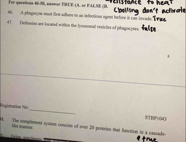 For questions 46-50, answer TRUE (A. or FALSE (B. 
46. A phagocyte must first adhere to an infectious agent before it can invade. 
47. Defensins are located within the lysosomal vesicles of phagocytes. 
8 
Registration No: _STBP1043 
like manner. 
48. The complement system consists of over 20 proteins that function in a cascade- 
9. Urine specimens