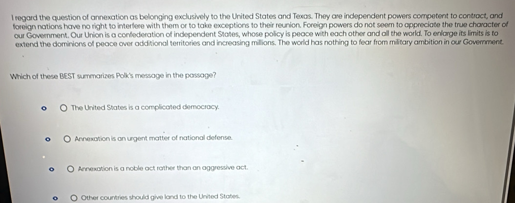 regard the question of annexation as belonging exclusively to the United States and Texas. They are independent powers competent to contract, and
foreign nations have no right to interfere with them or to take exceptions to their reunion. Foreign powers do not seem to appreciate the true character of
our Government. Our Union is a confederation of independent States, whose policy is peace with each other and all the world. To enlarge its limits is to
extend the dominions of peace over additional territories and increasing millions. The world has nothing to fear from military ambition in our Government.
Which of these BEST summarizes Polk's message in the passage?
The United States is a complicated democracy.
Annexation is an urgent matter of national defense.
Annexation is a noble act rather than an aggressive act.
Other countries should give land to the United States.