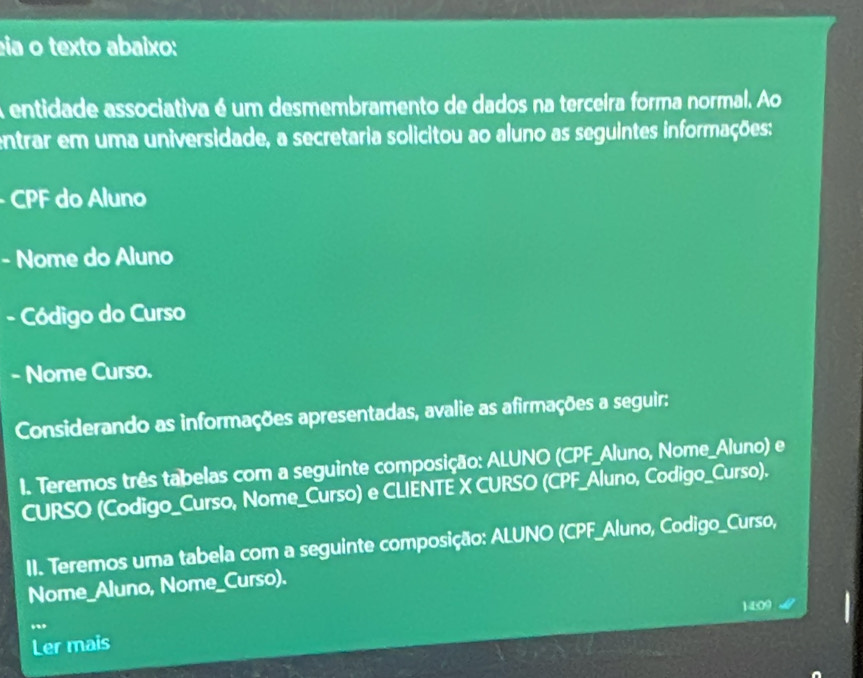 ea o texto abaixo: 
A entidade associativa é um desmembramento de dados na terceira forma normal. Ao 
entrar em uma universidade, a secretaria solicitou ao aluno as seguintes informações: 
- CPF do Aluno 
- Nome do Aluno 
- Código do Curso 
- Nome Curso. 
Considerando as informações apresentadas, avalie as afirmações a seguir: 
I. Teremos três tabelas com a seguinte composição: ALUNO (CPF_Aluno, Nome_Aluno) e 
CURSO (Codigo_Curso, Nome_Curso) e CLIENTE X CURSO (CPF_Aluno, Codigo_Curso). 
II. Teremos uma tabela com a seguinte composição: ALUNO (CPF_Aluno, Codigo_Curso, 
Nome_Aluno, Nome_Curso). 
14:09 
, 
Ler mais