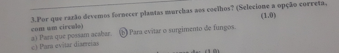 Por que razão devemos fornecer plantas murchas aos coelhos? (Selecione a opção correta,
(1.0)
com um circulo)
a) Para que possam acabar. b) Para evitar o surgimento de fungos.
c) Para evitar diarreias
(1 0)