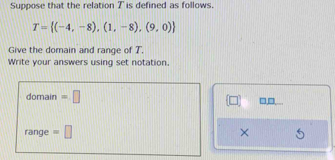 Suppose that the relation T is defined as follows.
T= (-4,-8),(1,-8),(9,0)
Give the domain and range of T. 
Write your answers using set notation. 
domain =□ 
range =□ ×