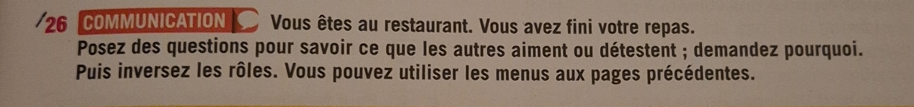 COMMUNICATION *Vous êtes au restaurant. Vous avez fini votre repas. 
Posez des questions pour savoir ce que les autres aiment ou détestent ; demandez pourquoi. 
Puis inversez les rôles. Vous pouvez utiliser les menus aux pages précédentes.