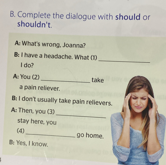 Complete the dialogue with should or 
shouldn't. 
A: What's wrong, Joanna? 
_ 
B: I have a headache. What (1) 
I do? 
A: You (2)_ take 
a pain reliever. 
B: I don't usually take pain relievers. 
_ 
A: Then, you (3) 
stay here, you 
(4)_ go home. 
B: Yes, I know.