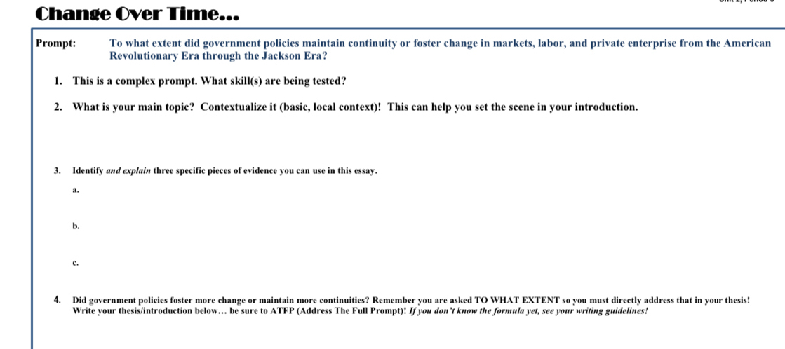 Change Over Time... 
Prompt: To what extent did government policies maintain continuity or foster change in markets, labor, and private enterprise from the American 
Revolutionary Era through the Jackson Era? 
1. This is a complex prompt. What skill(s) are being tested? 
2. What is your main topic? Contextualize it (basic, local context)! This can help you set the scene in your introduction. 
3. Identify and explain three specific pieces of evidence you can use in this essay. 
a. 
b. 
c. 
4. Did government policies foster more change or maintain more continuities? Remember you are asked TO WHAT EXTENT so you must directly address that in your thesis! 
Write your thesis/introduction below.. be sure to ATFP (Address The Full Prompt)! If you don’t know the formula yet, see your writing guidelines!