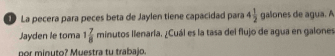 La pecera para peces beta de Jaylen tiene capacidad para 4 1/2  galones de agua. A 
Jayden le toma 1 7/8  minutos Ilenarla. ¿Cuál es la tasa del flujo de agua en galones 
por minuto? Muestra tu trabajo.