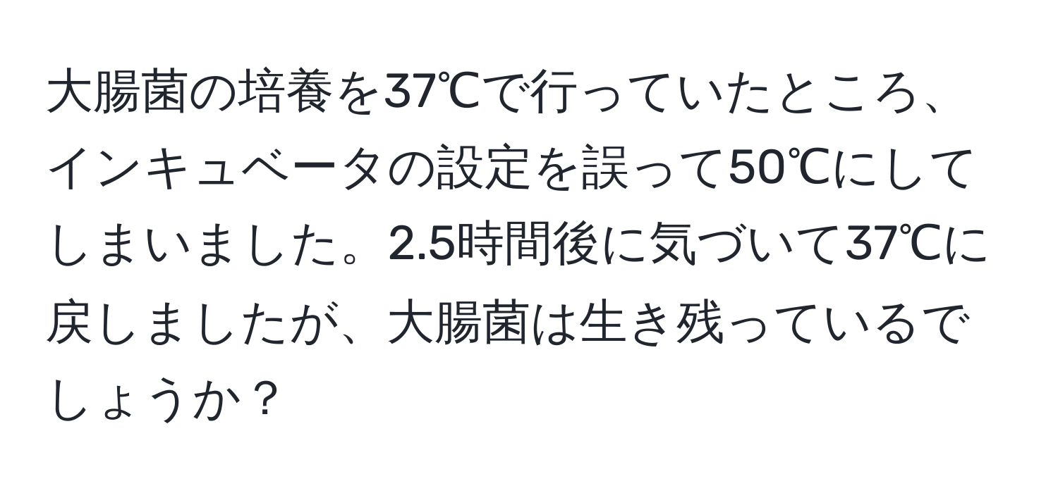 大腸菌の培養を37℃で行っていたところ、インキュベータの設定を誤って50℃にしてしまいました。2.5時間後に気づいて37℃に戻しましたが、大腸菌は生き残っているでしょうか？