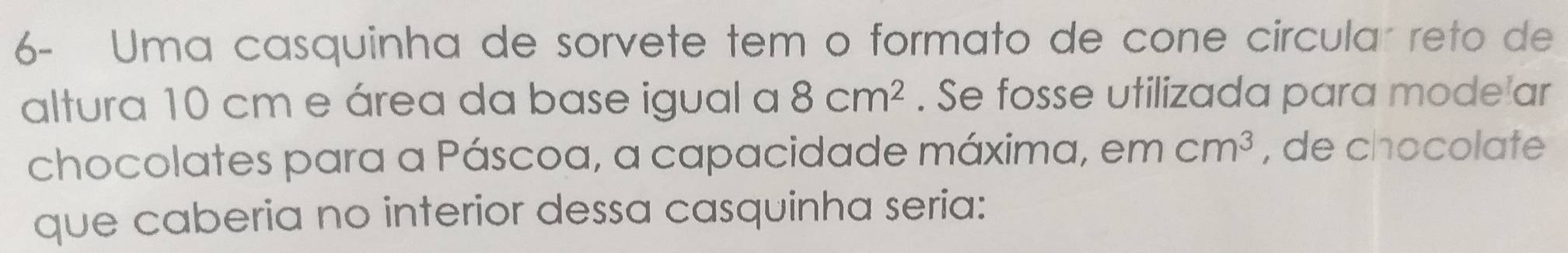 6- Uma casquinha de sorvete tem o formato de cone circular reto de 
altura 10 cm e área da base igual a 8cm^2. Se fosse utilizada para mode ar 
chocolates para a Páscoa, a capacidade máxima, em cm^3 , de chocolate 
que caberia no interior dessa casquinha seria: