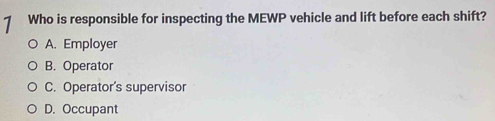 Who is responsible for inspecting the MEWP vehicle and lift before each shift?
A. Employer
B. Operator
C. Operator’s supervisor
D. Occupant