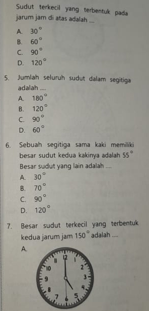 Sudut terkecil yang terbentuk pada
jarum jam di atas adalah ....
A. 30°
B. 60°
C. 90°
D. 120°
5. Jumlah seluruh sudut dalam segitiga
adalah
A. 180°
B. 120°
C. 90°
D. 60°
6. Sebuah segitiga sama kaki memiliki
besar sudut kedua kakinya adalah 55°
Besar sudut yang lain adalah ....
A. 30°
B. 70°
C. 90°
D. 120°
7. Besar sudut terkecil yang terbentuk
kedua jarum jam 150° adalah ....
A.