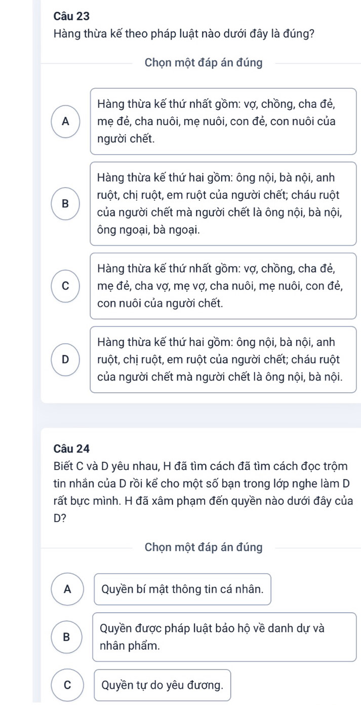 Hàng thừa kế theo pháp luật nào dưới đây là đúng?
Chọn một đáp án đúng
Hàng thừa kế thứ nhất gồm: vợ, chồng, cha đẻ,
A mẹ đẻ, cha nuôi, mẹ nuôi, con đẻ, con nuôi của
người chết.
Hàng thừa kế thứ hai gồm: ông nội, bà nội, anh
B ruột, chị ruột, em ruột của người chết; cháu ruột
của người chết mà người chết là ông nội, bà nội,
ông ngoại, bà ngoại.
Hàng thừa kế thứ nhất gồm: vợ, chồng, cha đẻ,
C mẹ đẻ, cha vợ, mẹ vợ, cha nuôi, mẹ nuôi, con đẻ,
con nuôi của người chết.
Hàng thừa kế thứ hai gồm: ông nội, bà nội, anh
D ruột, chị ruột, em ruột của người chết; cháu ruột
của người chết mà người chết là ông nội, bà nội.
Câu 24
Biết C và D yêu nhau, H đã tìm cách đã tìm cách đọc trộm
tin nhắn của D rồi kể cho một số bạn trong lớp nghe làm D
rất bực mình. H đã xâm phạm đến quyền nào dưới đây của
D?
Chọn một đáp án đúng
A Quyền bí mật thông tin cá nhân.
B Quyền được pháp luật bảo hộ về danh dự và
nhân phẩm.
C Quyền tự do yêu đương.