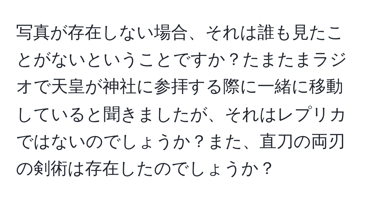 写真が存在しない場合、それは誰も見たことがないということですか？たまたまラジオで天皇が神社に参拝する際に一緒に移動していると聞きましたが、それはレプリカではないのでしょうか？また、直刀の両刃の剣術は存在したのでしょうか？