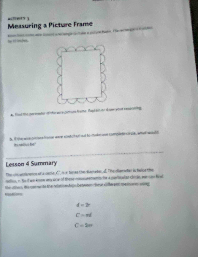 ACTIVITY 3 
Measuring a Picture Frame 
Kirm hem some were amound a reclangle to make a picture frame. The rectangle is t siches 
by 10 inches. 
a. Find the perimeter of the wire picture frame. Explain or show your reasoning. 
b. If the wire picture frame were stretched out to make one complete circle, what would 
its radius be? 
Lesson 4 Summary 
The circumference of a circle, C. is times the diameter, d. The diameter is twice the 
redius, “. So if we know any one of these measurements for a particular circle, we can find 
the other. We can write the relationships between these different measures using 
equations
d=2r
C=π d
C=2π r