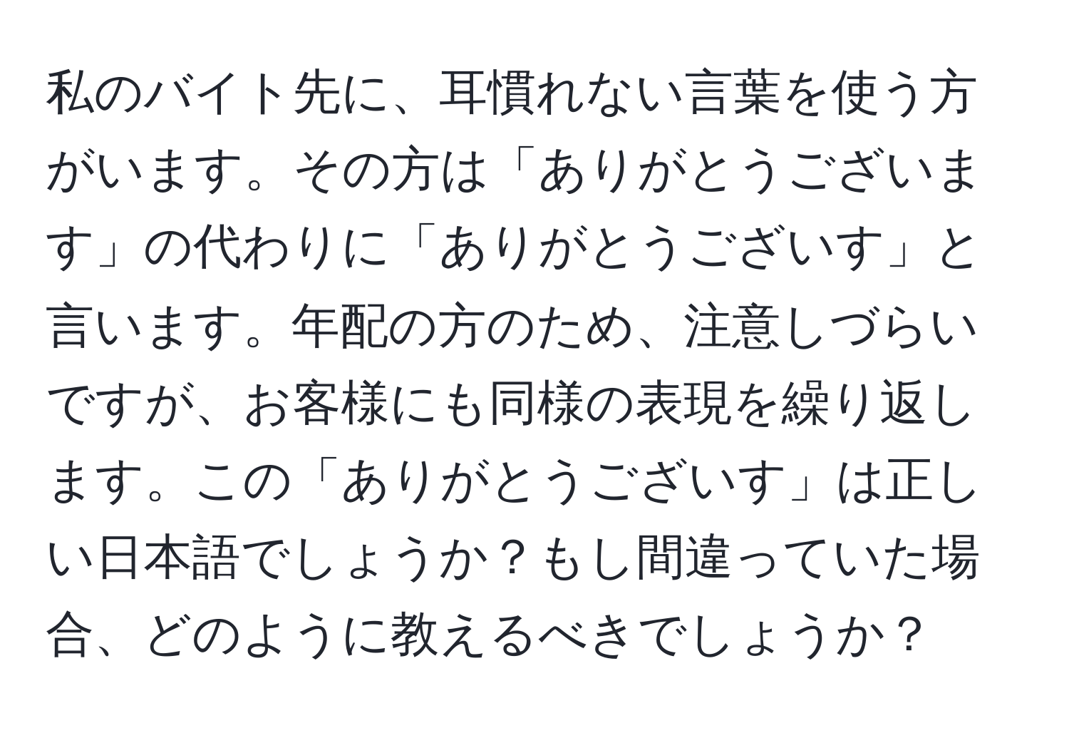 私のバイト先に、耳慣れない言葉を使う方がいます。その方は「ありがとうございます」の代わりに「ありがとうございす」と言います。年配の方のため、注意しづらいですが、お客様にも同様の表現を繰り返します。この「ありがとうございす」は正しい日本語でしょうか？もし間違っていた場合、どのように教えるべきでしょうか？