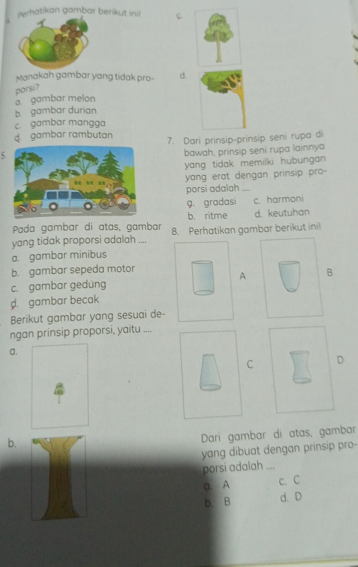 erhatikan gambar berikut ini! C.
Manakah gambar yang tidak pro- d.
porsi?
a. gambar melon
b. gambar durian
c. gambar mangga
d. gambar rambutan 7. . Dari prinsip-prinsip seni rupa di
5.
bawah, prinsip seni rupa lainnya
yang tidak memilki hubungan
yang erat dengan prinsip pro-
porsi adalah ....
9. gradasi c. harmoni
b. ritme d. keutuhan
Pada gambar di atas, gambar
yang tidak proporsi adalah .... 8. Perhatikan gambar berikut ini!
a. gambar minibus
b. gambar sepeda motor
A
B
c. gambar gedùng
d. gambar becak
Berikut gambar yang sesuai de-
ngan prinsip proporsi, yaitu ....
a.
C
D
b.
Dari gambar di atas, gambar
yang dibuat dengan prinsip pro-
porsi adalah ....
a. A c. C
b. B d. D