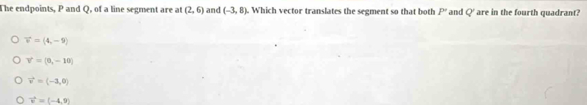 The endpoints, P and Q, of a line segment are at (2,6) and (-3,8). Which vector translates the segment so that both P' and Q' are in the fourth quadrant?
vector v=(4,-9)
vector v=(0,-10)
vector v=langle -3,0rangle
vector v=(-4,9)