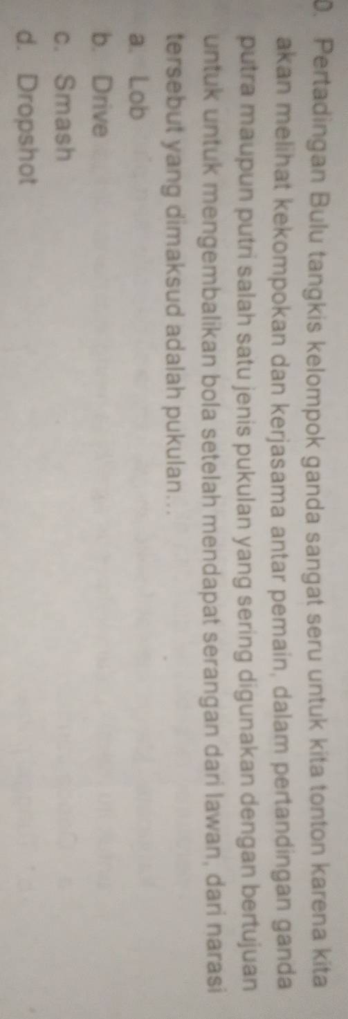 Pertadingan Bulu tangkis kelompok ganda sangat seru untuk kita tonton karena kita
akan melihat kekompokan dan kerjasama antar pemain, dalam pertandingan ganda
putra maupun putri salah satu jenis pukulan yang sering digunakan dengan bertujuan
untuk untuk mengembalikan bola setelah mendapat serangan dari lawan, dari narasi
tersebut yang dimaksud adalah pukulan...
a. Lob
b. Drive
c. Smash
d. Dropshot