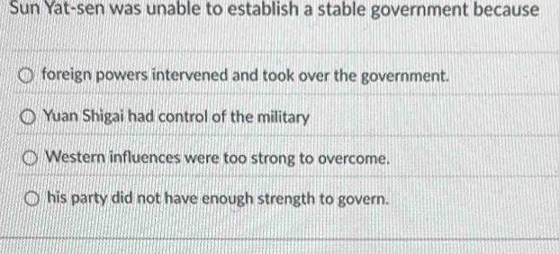 Sun Yat-sen was unable to establish a stable government because
foreign powers intervened and took over the government.
Yuan Shigai had control of the military
Western influences were too strong to overcome.
his party did not have enough strength to govern.