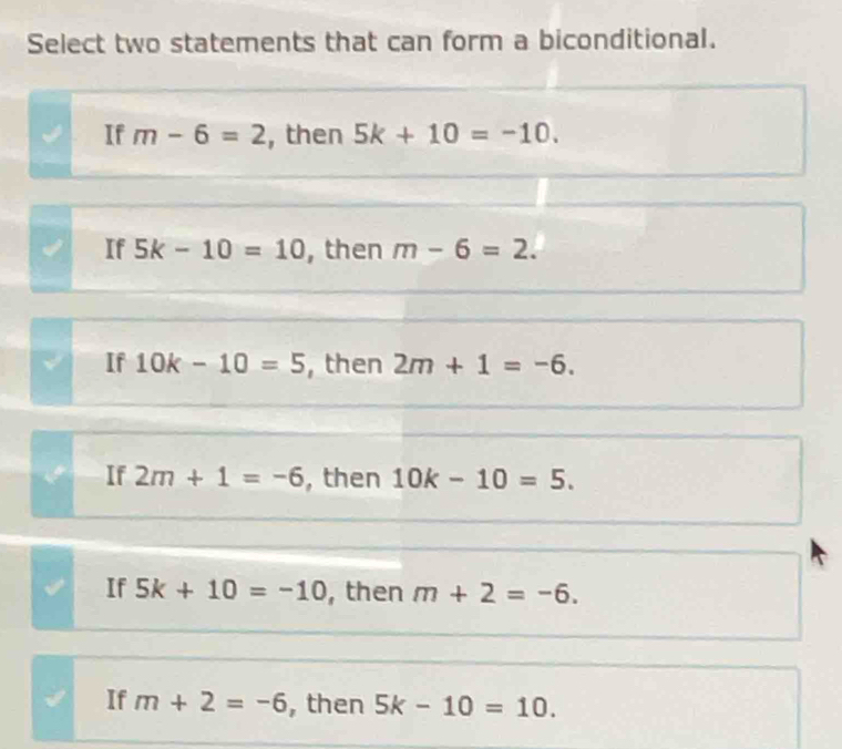 Select two statements that can form a biconditional.
If m-6=2 , then 5k+10=-10.
If 5k-10=10 , then m-6=2.
If 10k-10=5 , then 2m+1=-6.
If 2m+1=-6 , then 10k-10=5.
If 5k+10=-10 , then m+2=-6.
If m+2=-6 , then 5k-10=10.