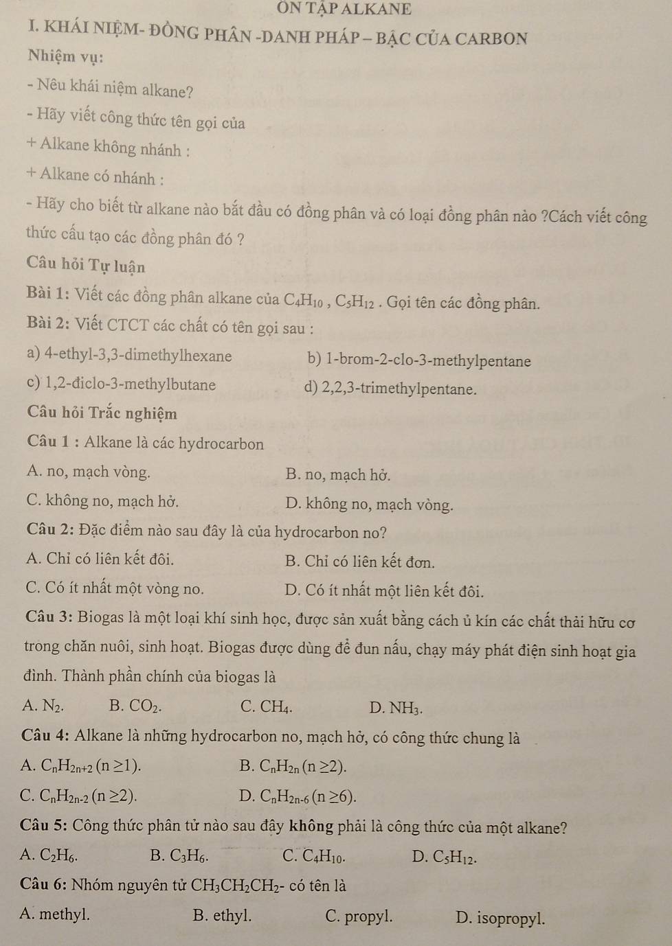 ÔN TậP ALKANE
I. KHÁI NIỆM- ĐÒNG PHÂN -DANH PHÁP - BẠC CủA CARBON
Nhiệm vụ:
- Nêu khái niệm alkane?
- Hãy viết công thức tên gọi của
+ Alkane không nhánh :
+ Alkane có nhánh :
- Hãy cho biết từ alkane nào bắt đầu có đồng phân và có loại đồng phân nào ?Cách viết công
thức cấu tạo các đồng phân đó ?
Câu hỏi Tự luận
Bài 1: Viết các đồng phân alkane của C_4H_10 C_5H_12. Gọi tên các đồng phân.
Bài 2: Viết CTCT các chất có tên gọi sau :
a) 4-ethyl-3,3-dimethylhexane b) 1-brom-2-clo-3-methylpentane
c) 1,2-điclo-3-methylbutane d) 2,2,3-trimethylpentane.
Câu hỏi Trắc nghiệm
Câu 1 : Alkane là các hydrocarbon
A. no, mạch vòng. B. no, mạch hở.
C. không no, mạch hở. D. không no, mạch vòng.
Câu 2: Đặc điểm nào sau đây là của hydrocarbon no?
A. Chỉ có liên kết đôi. B. Chỉ có liên kết đơn.
C. Có ít nhất một vòng no. D. Có ít nhất một liên kết đôi.
Câu 3: Biogas là một loại khí sinh học, được sản xuất bằng cách ủ kín các chất thải hữu cơ
trong chăn nuôi, sinh hoạt. Biogas được dùng để đun nấu, chạy máy phát điện sinh hoạt gia
đình. Thành phần chính của biogas là
A. N_2. B. CO_2. C. CH₄. D. NH_3.
Câu 4: Alkane là những hydrocarbon no, mạch hở, có công thức chung là
A. C_nH_2n+2(n≥ 1). B. C_nH_2n(n≥ 2).
C. C_nH_2n-2(n≥ 2). D. C_nH_2n-6(n≥ 6).
Câu 5: : Công thức phân tử nào sau đậy không phải là công thức của một alkane?
A. C_2H_6. B. C_3H_6. C. C_4H_10. D. C_5H_12.
Câu 6: Nhóm nguyên tử CH_3CH_2CH_2 - có tên là
A. methyl. B. ethyl. C. propyl. D. isopropyl.