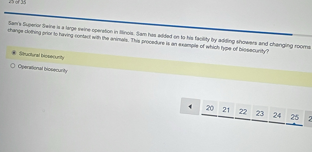 of 35
Sam's Superior Swine is a large swine operation in Illinois. Sam has added on to his facility by adding showers and changing rooms
change clothing prior to having contact with the animals. This procedure is an example of which type of biosecurity?
Structural biosecurity
Operational biosecurity
1 20 21 22 23 24 25 2