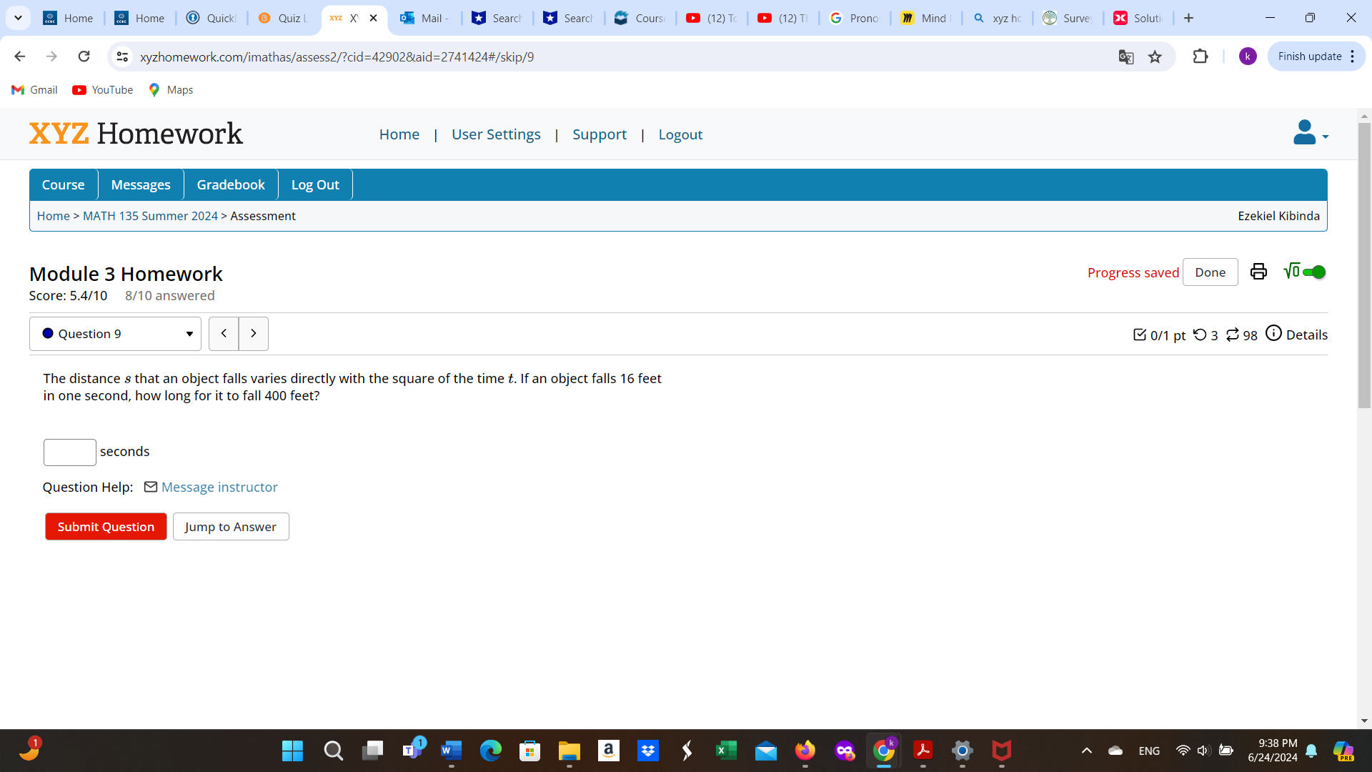 Home Home Quick Quiz X Mail Searc Searc Cours (12) T (12)T Prono Minc xyz hc Surve oluti 
xyzhomework.com/imathas/assess2/?cid=42902&aid=2741424#/skip/9 Finish update : 
Gmail 
XYZ Homework Home User Settings Support Logout 
Course Messages Gradebook Log Out 
Home > MATH 135 Summer 2024 > Assessment 
Ezekiel Kibinda 
Module 3 Homework Progress saved Done 
Score: 5.4/10 8/10 answered 
Question 9 0/1 pt つ 3 ⇄ 98 Details 
The distance 8 that an object falls varies directly with the square of the time t. If an object falls 16 feet
in one second, how long for it to fall 400 feet?
seconds
Question Help: ] Message instructor 
Submit Question Jump to Answer