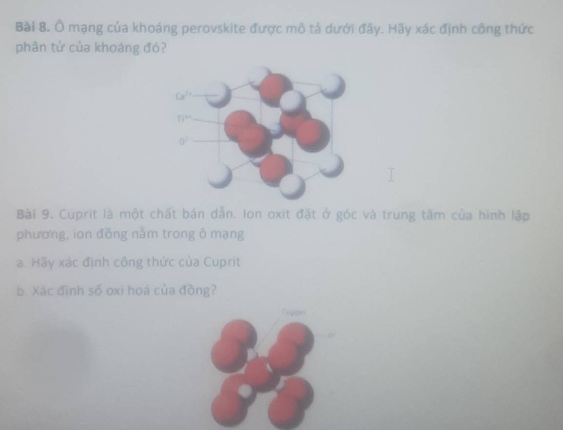 Ô mạng của khoáng perovskite được mô tả dưới đây. Hãy xác định công thức
phân tử của khoáng đó?
Bài 9. Cuprit là một chất bán dẫn. Ion oxit đặt ở góc và trung tâm của hình lập
phương, ion đồng nằm trong ô mạng
a. Hãy xác định công thức của Cuprit
b. Xác định số oxi hoá của đồng?