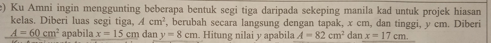 Ku Amni ingin menggunting beberapa bentuk segi tiga daripada sekeping manila kad untuk projek hiasan 
kelas. Diberi luas segi tiga, Acm^2 , berubah secara langsung dengan tapak, x cm, dan tinggi, y cm. Diberi
A=60cm^2 apabila x=15cm dan y=8cm. Hitung nilai y apabila A=82cm^2 dan x=17cm.