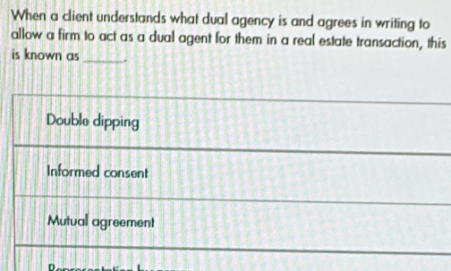 When a client understands what dual agency is and agrees in writing to
allow a firm to act as a dual agent for them in a real estate transaction, this
is known as_ .
Double dipping
Informed consent
Mutual agreement