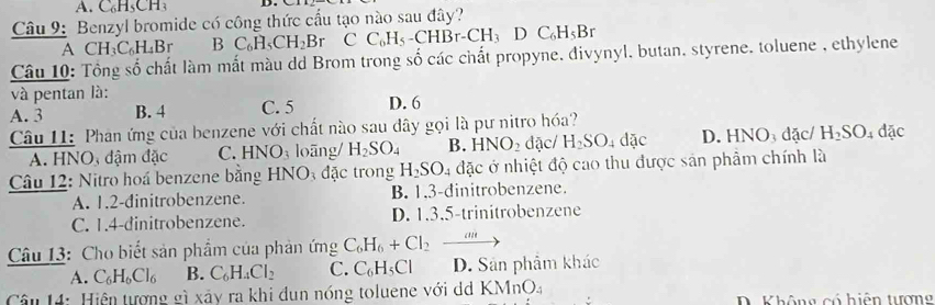 Benzyl bromide có công thức cầu tạo nào sau đây?
A CH_3C_6H_4Br B C_6H_5CH_2Br CC_6H_5-CHBr-CH_3DC_6H_5Br
Câu 10: Tổng số chất làm mắt màu dd Brom trong số các chất propyne, đivynyl, butan, styrene, toluene , ethylene
và pentan là:
A. 3 B. 4 C. 5 D. 6
Câu 11: Phan ứng của benzene với chất nào sau dây gọi là pư nitro hóa? đặc/ H_2SO_4 đặc
A. HNO, đậm đặc C. HN IO_3 loāng/ H_2SO_4 B. HNO_2 đặc/ H_2SO_4dac D. HNO_3
Câu 12: Nitro hoá benzene bằng 1 ANC đặc trong H_2SO_4 4 đặc ở nhiệt độ cao thu được sản phẩm chính là
A. 1.2 -dinitrobenzene. B. 1.3 -dinitrobenzene.
C. 1.4 -dinitrobenzene. D. 1.3.5-trinitrobenzene
Câu 13: Cho biết sản phẩm của phản ứng C_6H_6+Cl_2_ 
A. C_6H_6Cl_6 B. C_6H_4Cl_2 C. C_6H_5Cl D. Sản phẩm khác
(MnO_4
Câu 14: Hiện tượng gì xây ra khi dun nóng toluene với dá KM D. Không có hiện tương