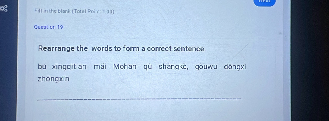 Fill in the blank (Total Point: 1.00) 
Question 19 
Rearrange the words to form a correct sentence. 
bú xīngqī tiān mǎi Mohan qù shàngkè, gòu wù dōngxi 
zhōng xīn 
_ 
.