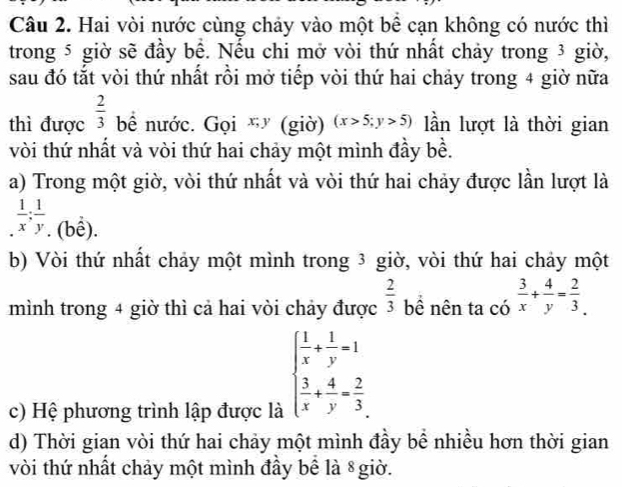 Hai vòi nước cùng chảy vào một bể cạn không có nước thì 
trong 5 giờ sẽ đầy bể. Nếu chi mở vòi thứ nhất chảy trong 3 giờ, 
sau đó tắt vòi thứ nhất rồi mở tiếp vòi thứ hai chảy trong 4 giờ nữa 
thì được  2/3  bề nước. Gọi x; y (giờ) (x>5;y>5) lần lượt là thời gian 
vòi thứ nhất và vòi thứ hai chảy một mình đầy bề. 
a) Trong một giờ, vòi thứ nhất và vòi thứ hai chảy được lần lượt là. 1/x : 1/y .(bhat e). 
b) Vòi thứ nhất chảy một mình trong 3 giờ, vòi thứ hai chảy một 
mình trong 4 giờ thì cả hai vòi chảy được  2/3  bề nên ta có  3/x + 4/y = 2/3 . 
c) Hệ phương trình lập được là
beginarrayl  1/x + 1/y =1  3/x + 4/y = 2/3 endarray.
d) Thời gian vòi thứ hai chảy một mình đầy bể nhiều hơn thời gian 
vòi thứ nhất chảy một mình đầy bể là 8giờ.