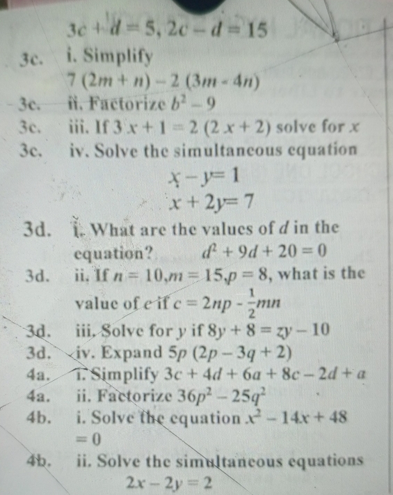 3c+d=5, 2c-d=15
3c. i. Simplify
7(2m+n)-2(3m-4n)
3c. i. Factorize b^2-9
3c. iii. If 3x+1=2(2x+2) solve for x
3c. iv. Solve the simultaneous equation
x-y=1
x+2y=7
3d. 1 What are the values of d in the 
equation? d^2+9d+20=0
3d. ii, If n=10, m=15, p=8 , what is the 
value of e if c=2np- 1/2 mn
3d. iii. Solve for y if 8y+8=zy-10
3d. iv. Expand 5p(2p-3q+2)
4a. i. Simplify 3c+4d+6a+8c-2d+a
4a. ii. Factorize 36p^2-25q^2
4b. i. Solve the equation x^2-14x+48
=0
4b. ii. Solve the simultaneous equations
2x-2y=2